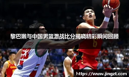 黎巴嫩与中国男篮激战比分揭晓精彩瞬间回顾